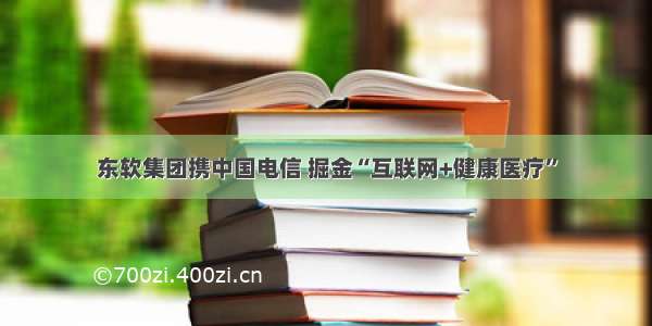 东软集团携中国电信 掘金“互联网+健康医疗”