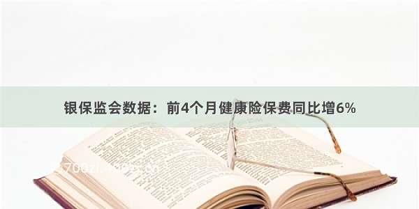 银保监会数据：前4个月健康险保费同比增6%