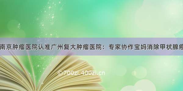 南京肿瘤医院认准广州复大肿瘤医院：专家协作宝妈消除甲状腺癌