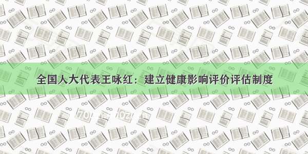 全国人大代表王咏红：建立健康影响评价评估制度