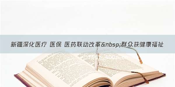 新疆深化医疗 医保 医药联动改革&nbsp;群众获健康福祉