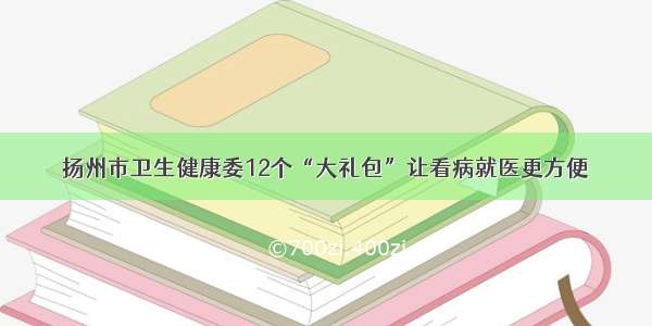 扬州市卫生健康委12个“大礼包”让看病就医更方便