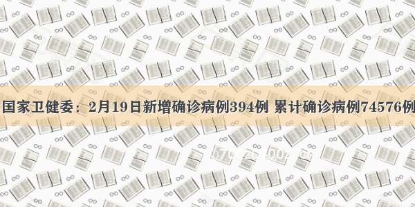 国家卫健委：2月19日新增确诊病例394例 累计确诊病例74576例