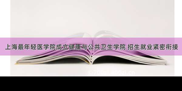 上海最年轻医学院成立健康与公共卫生学院 招生就业紧密衔接