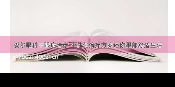 爱尔眼科干眼症治疗 个性化治疗方案还你眼部舒适生活