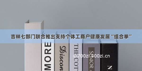 吉林七部门联合推出支持个体工商户健康发展“组合拳”