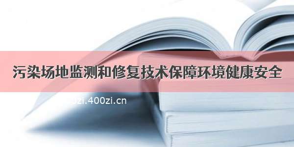 污染场地监测和修复技术保障环境健康安全