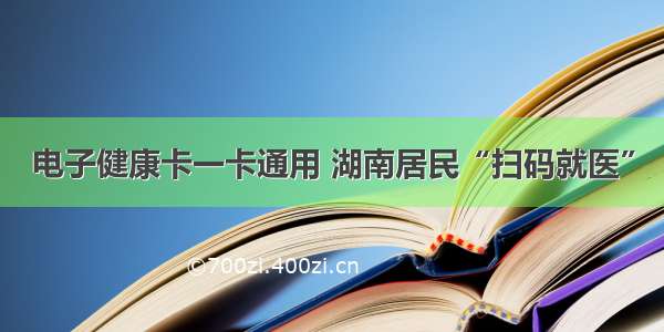 电子健康卡一卡通用 湖南居民“扫码就医”