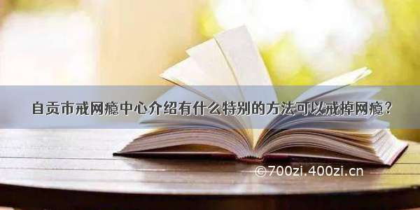 自贡市戒网瘾中心介绍有什么特别的方法可以戒掉网瘾？