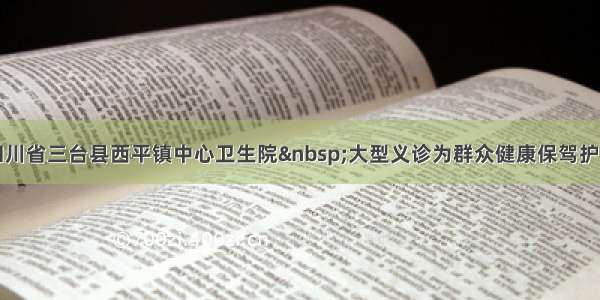 四川省三台县西平镇中心卫生院 大型义诊为群众健康保驾护航