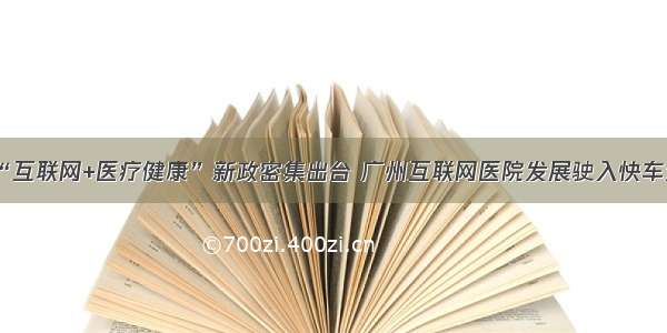 “互联网+医疗健康”新政密集出台 广州互联网医院发展驶入快车道