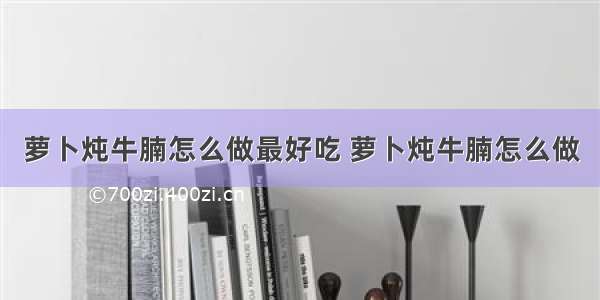 萝卜炖牛腩怎么做最好吃 萝卜炖牛腩怎么做