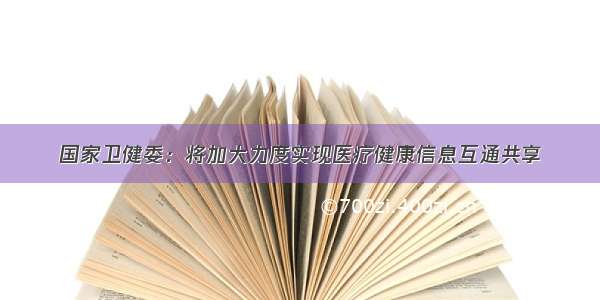 国家卫健委：将加大力度实现医疗健康信息互通共享