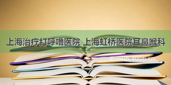 上海治疗打呼噜医院 上海虹桥医院耳鼻喉科