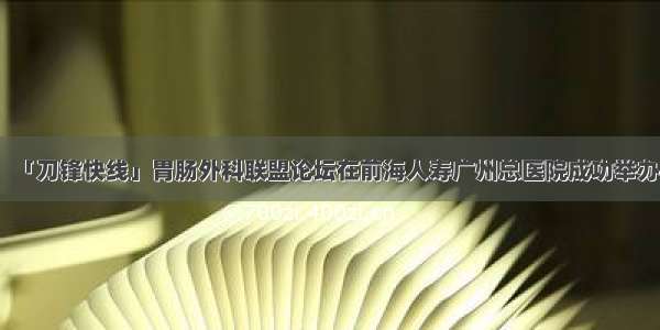 「刀锋快线」胃肠外科联盟论坛在前海人寿广州总医院成功举办