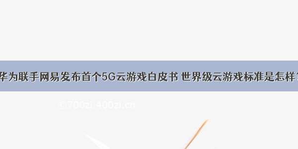 华为联手网易发布首个5G云游戏白皮书 世界级云游戏标准是怎样？