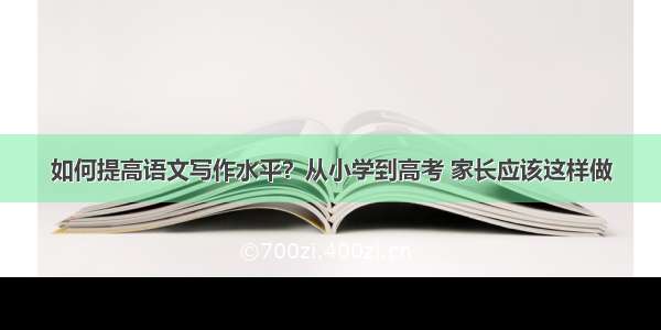 如何提高语文写作水平？从小学到高考 家长应该这样做