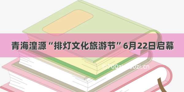 青海湟源“排灯文化旅游节”6月22日启幕
