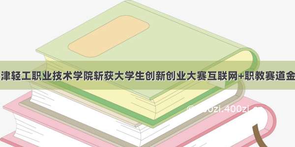 天津轻工职业技术学院斩获大学生创新创业大赛互联网+职教赛道金奖