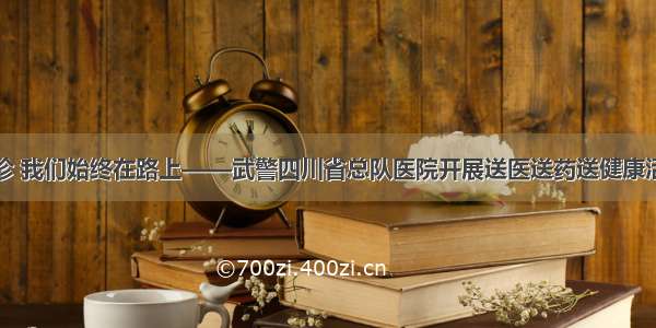 巡诊 我们始终在路上——武警四川省总队医院开展送医送药送健康活动