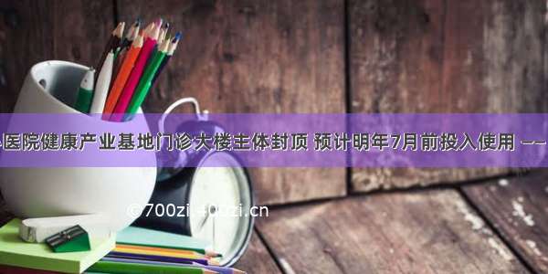 遂宁市中心医院健康产业基地门诊大楼主体封顶 预计明年7月前投入使用 —— 遂宁新闻网