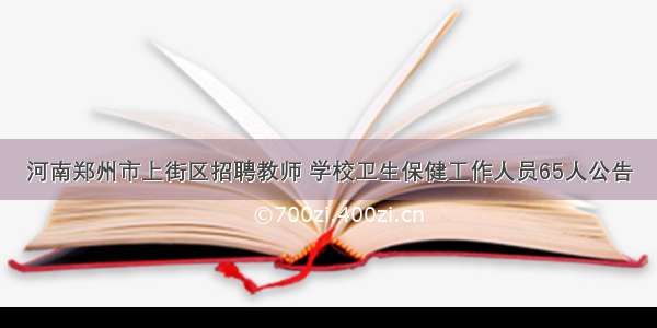 河南郑州市上街区招聘教师 学校卫生保健工作人员65人公告