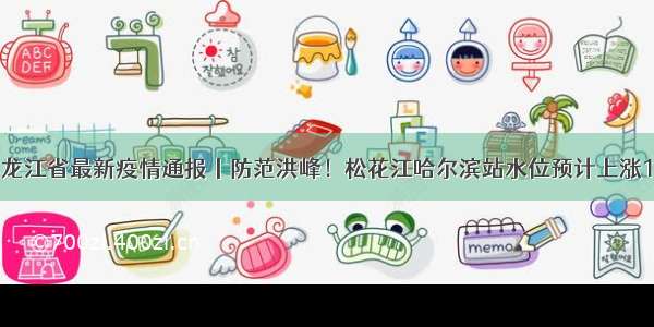 黑龙江省最新疫情通报丨防范洪峰！松花江哈尔滨站水位预计上涨1米