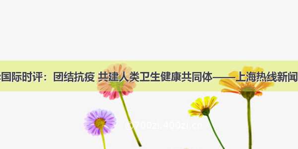 新华国际时评：团结抗疫 共建人类卫生健康共同体——上海热线新闻频道