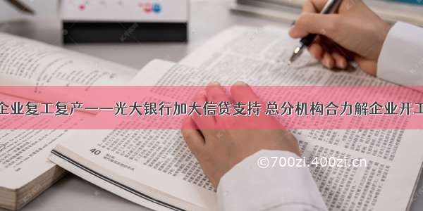 全力支持企业复工复产——光大银行加大信贷支持 总分机构合力解企业开工资金难题