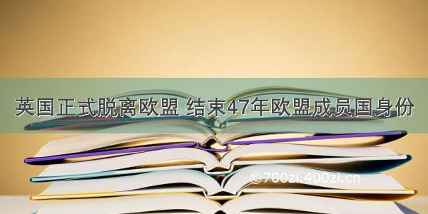 英国正式脱离欧盟 结束47年欧盟成员国身份