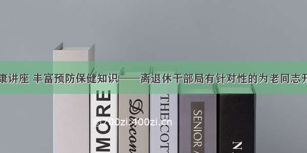 开展专题健康讲座 丰富预防保健知识——离退休干部局有针对性的为老同志开展健康讲座