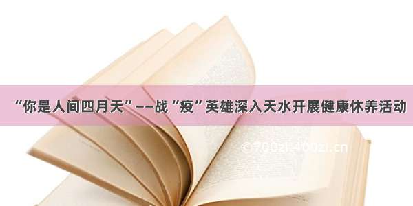 “你是人间四月天”——战“疫”英雄深入天水开展健康休养活动