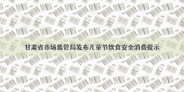 甘肃省市场监管局发布儿童节饮食安全消费提示