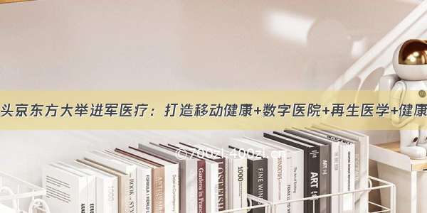 半导体显示巨头京东方大举进军医疗：打造移动健康+数字医院+再生医学+健康园区资源帝国