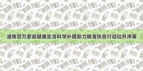 湖南百万家庭健康生活科学补硒助力精准扶贫行动拉开序幕