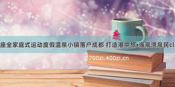 中国首座全家庭式运动度假温泉小镇落户成都 打造港中旅•海泉湾泉民club社群