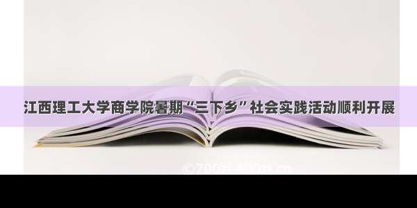 江西理工大学商学院暑期“三下乡”社会实践活动顺利开展