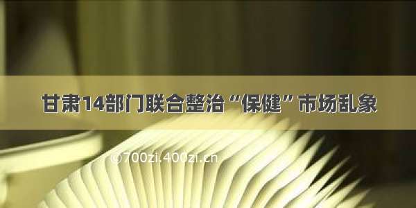 甘肃14部门联合整治“保健”市场乱象