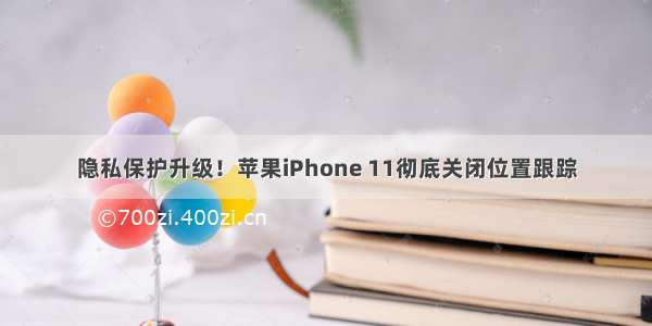 隐私保护升级！苹果iPhone 11彻底关闭位置跟踪