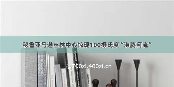 秘鲁亚马逊丛林中心惊现100摄氏度“沸腾河流”