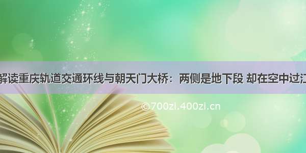 解读重庆轨道交通环线与朝天门大桥：两侧是地下段 却在空中过江