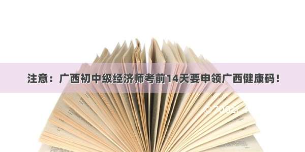 注意：广西初中级经济师考前14天要申领广西健康码！