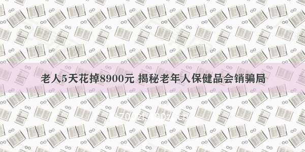 老人5天花掉8900元 揭秘老年人保健品会销骗局