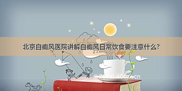 北京白癜风医院讲解白癜风日常饮食要注意什么?