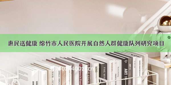 惠民送健康 绵竹市人民医院开展自然人群健康队列研究项目