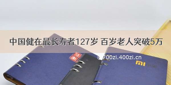 中国健在最长寿者127岁 百岁老人突破5万