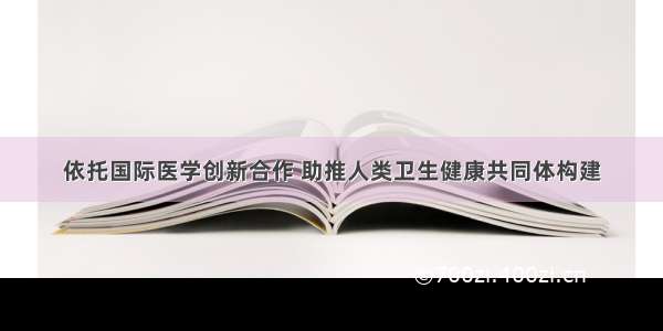 依托国际医学创新合作 助推人类卫生健康共同体构建