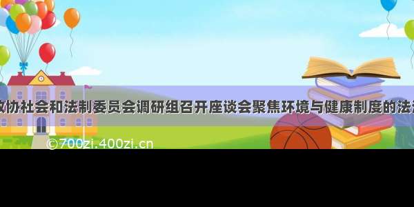 全国政协社会和法制委员会调研组召开座谈会聚焦环境与健康制度的法治保障