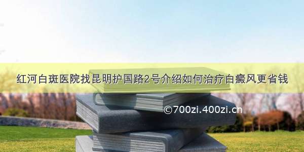 红河白斑医院找昆明护国路2号介绍如何治疗白癜风更省钱