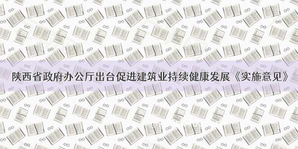 陕西省政府办公厅出台促进建筑业持续健康发展《实施意见》